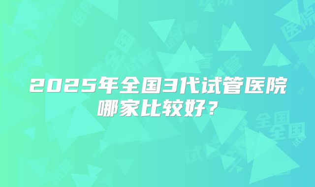 2025年全国3代试管医院哪家比较好？