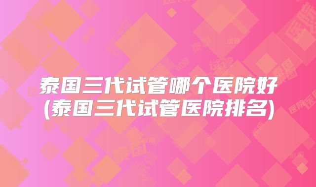 泰国三代试管哪个医院好(泰国三代试管医院排名)