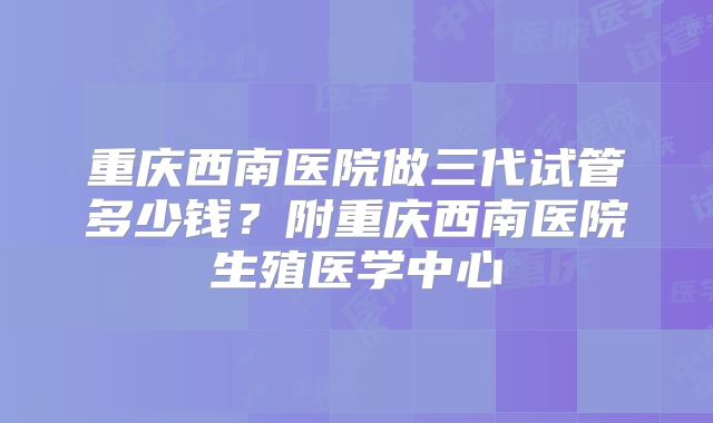 重庆西南医院做三代试管多少钱？附重庆西南医院生殖医学中心