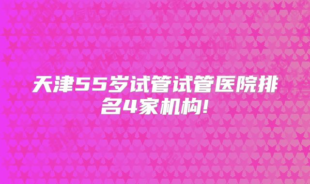 天津55岁试管试管医院排名4家机构!
