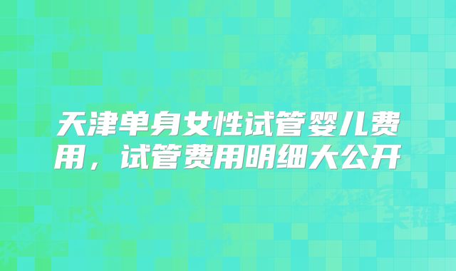 天津单身女性试管婴儿费用,试管费用明细大公开
