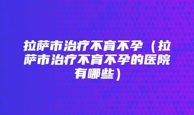 拉萨市治疗不育不孕(拉萨市治疗不育不孕的医院有哪些)