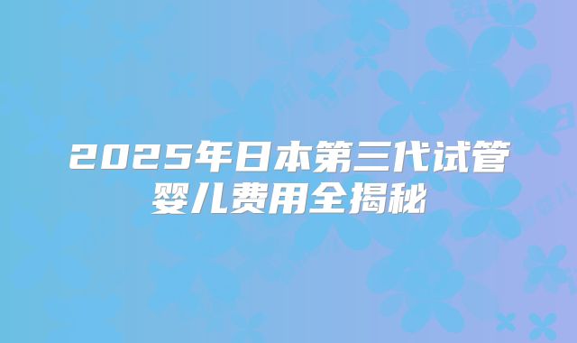 2025年日本第三代试管婴儿费用全揭秘