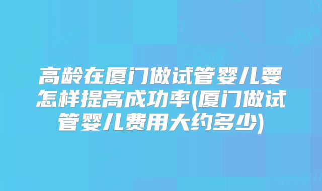 高龄在厦门做试管婴儿要怎样提高成功率(厦门做试管婴儿费用大约多少)