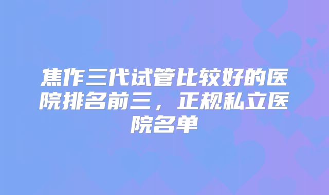 焦作三代试管比较好的医院排名前三，正规私立医院名单