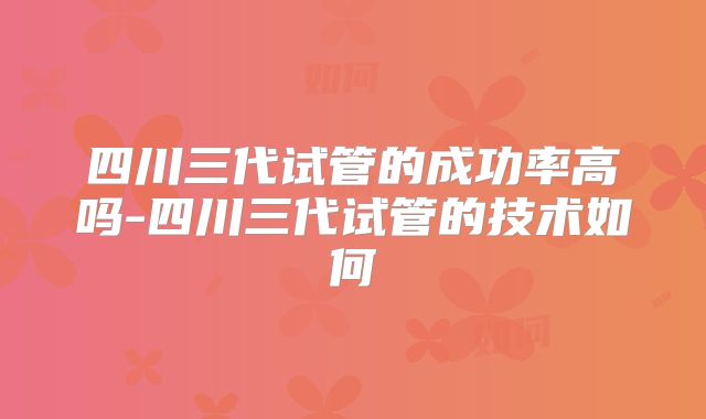 四川三代试管的成功率高吗-四川三代试管的技术如何