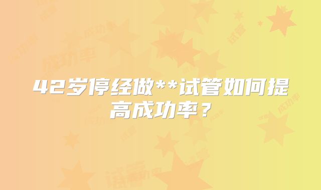 42岁停经做**试管如何提高成功率？