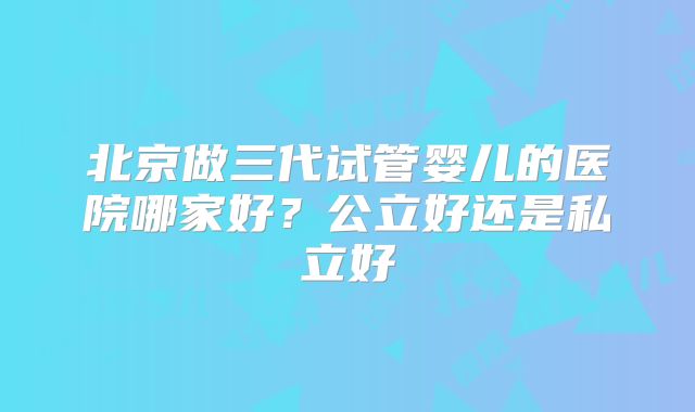 北京做三代试管婴儿的医院哪家好？公立好还是私立好