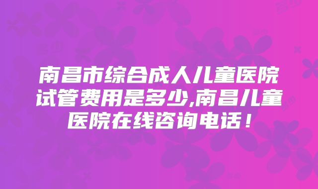 南昌市综合成人儿童医院试管费用是多少,南昌儿童医院在线咨询电话！