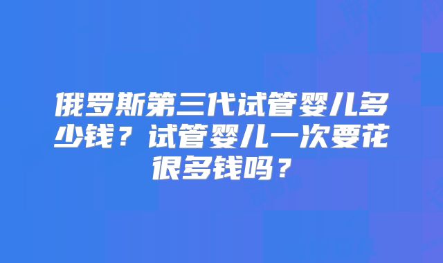 俄罗斯第三代试管婴儿多少钱?试管婴儿一次要花很多钱吗?