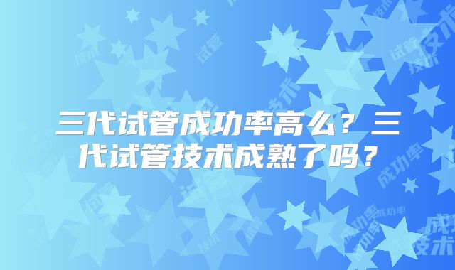 三代试管成功率高么？三代试管技术成熟了吗？