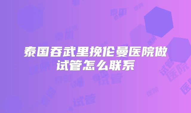 泰国吞武里挽伦曼医院做试管怎么联系