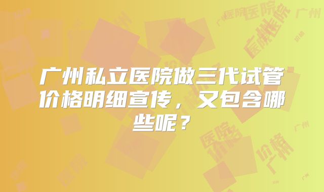 广州私立医院做三代试管价格明细宣传，又包含哪些呢？