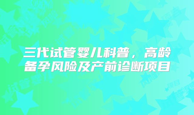 三代试管婴儿科普,高龄备孕风险及产前诊断项目