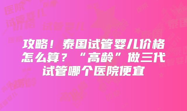 攻略!泰国试管婴儿价格怎么算?“高龄”做三代试管哪个医院便宜
