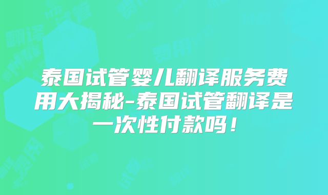 泰国试管婴儿翻译服务费用大揭秘-泰国试管翻译是一次性付款吗！