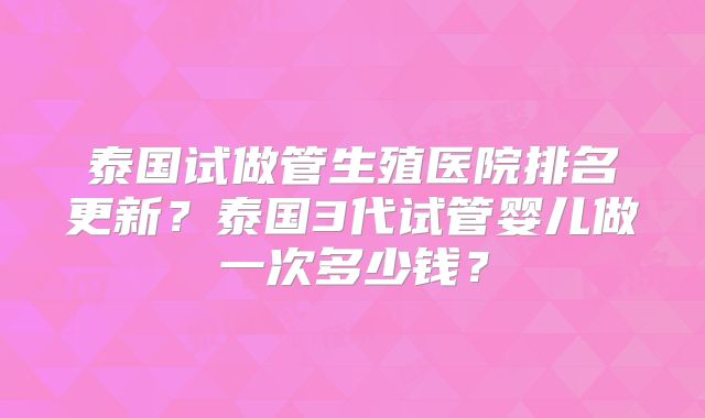 泰国试做管生殖医院排名更新?泰国3代试管婴儿做一次多少钱?