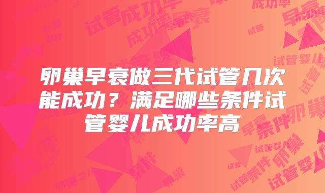 卵巢早衰做三代试管几次能成功？满足哪些条件试管婴儿成功率高