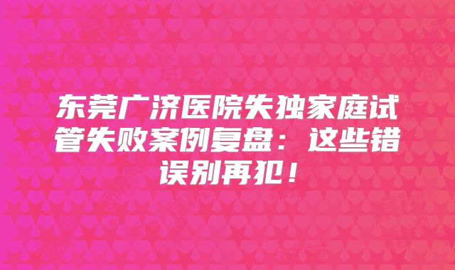 东莞广济医院失独家庭试管失败案例复盘：这些错误别再犯！