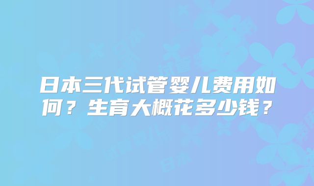 日本三代试管婴儿费用如何？生育大概花多少钱？