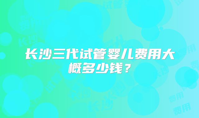 长沙三代试管婴儿费用大概多少钱？