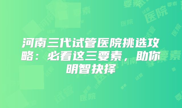 河南三代试管医院挑选攻略：必看这三要素，助你明智抉择