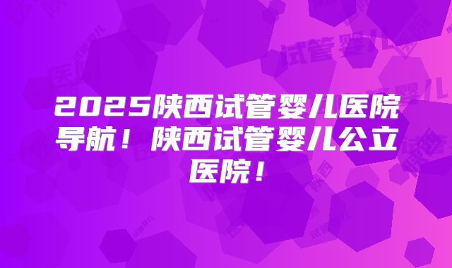 2025陕西试管婴儿医院导航！陕西试管婴儿公立医院！