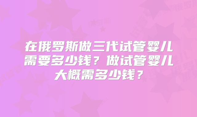 在俄罗斯做三代试管婴儿需要多少钱?做试管婴儿大概需多少钱?