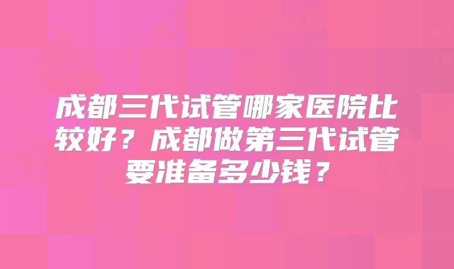 成都三代试管哪家医院比较好？成都做第三代试管要准备多少钱？