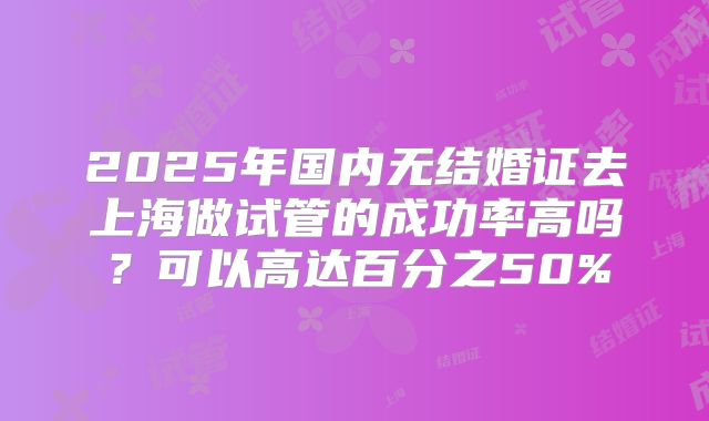 2025年国内无结婚证去上海做试管的成功率高吗？可以高达百分之50%