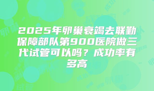 2025年卵巢衰竭去联勤保障部队第900医院做三代试管可以吗?成功率有多高