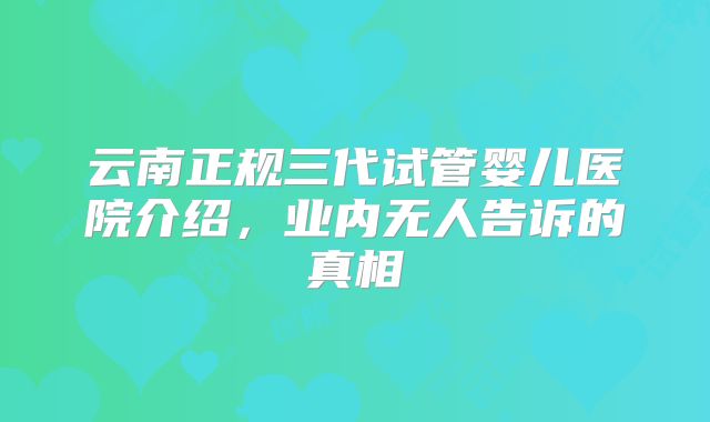 云南正规三代试管婴儿医院介绍,业内无人告诉的真相