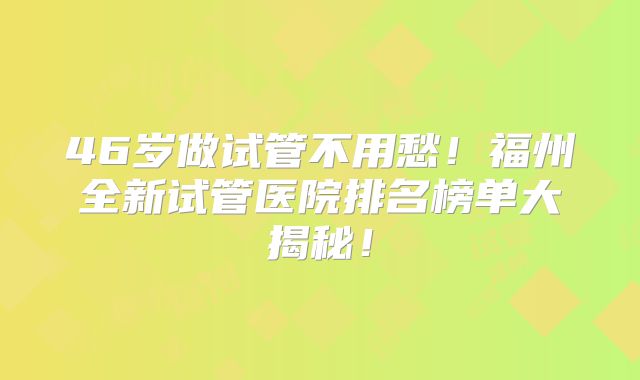 46岁做试管不用愁！福州全新试管医院排名榜单大揭秘！