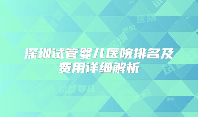 深圳试管婴儿医院排名及费用详细解析