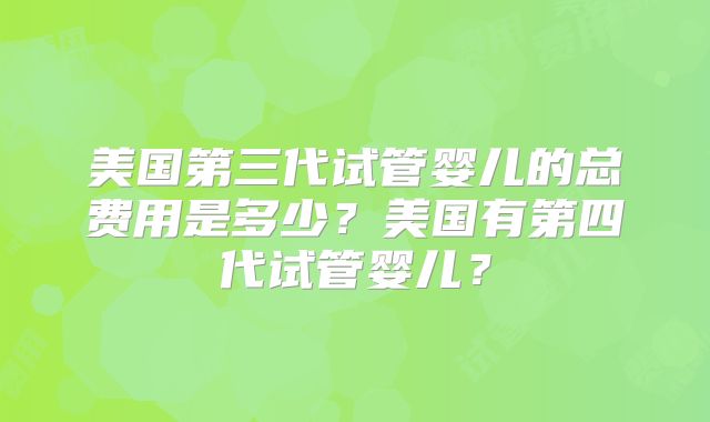 美国第三代试管婴儿的总费用是多少？美国有第四代试管婴儿？