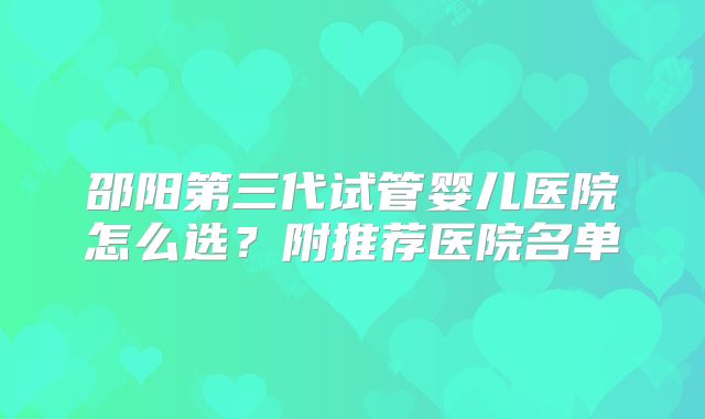 邵阳第三代试管婴儿医院怎么选?附推荐医院名单