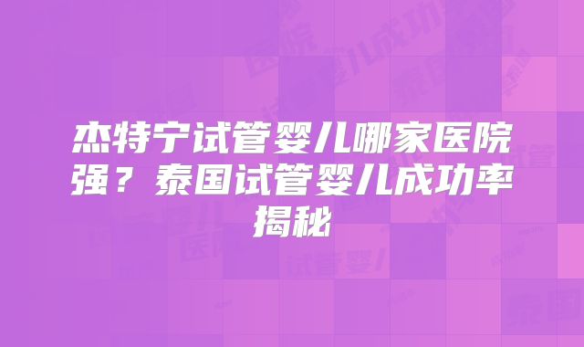 杰特宁试管婴儿哪家医院强?泰国试管婴儿成功率揭秘