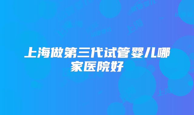 上海做第三代试管婴儿哪家医院好