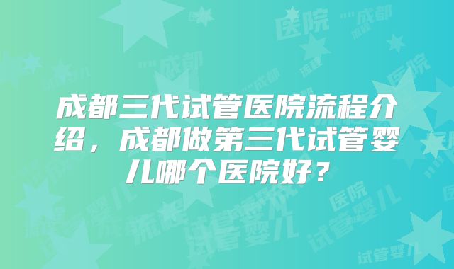 成都三代试管医院流程介绍,成都做第三代试管婴儿哪个医院好?