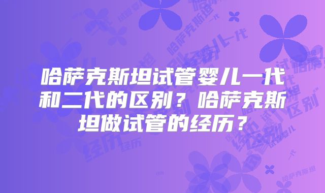哈萨克斯坦试管婴儿一代和二代的区别？哈萨克斯坦做试管的经历？
