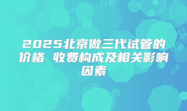 2025北京做三代试管的价格 收费构成及相关影响因素