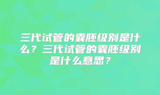 三代试管的囊胚级别是什么？三代试管的囊胚级别是什么意思？