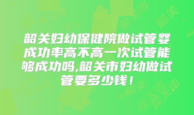韶关妇幼保健院做试管婴成功率高不高一次试管能够成功吗,韶关市妇幼做试管要多少钱！