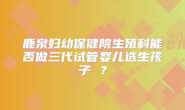 鹿泉妇幼保健院生殖科能否做三代试管婴儿选生孩子 ?