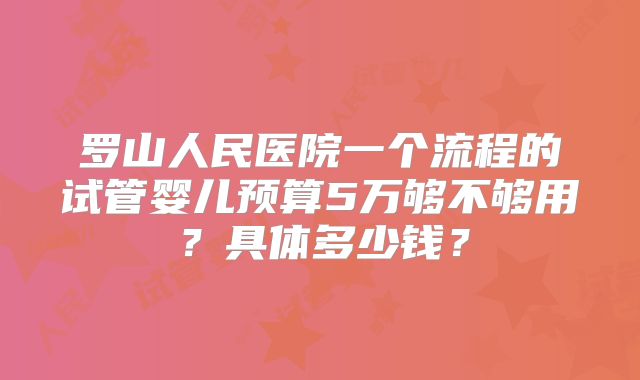 罗山人民医院一个流程的试管婴儿预算5万够不够用？具体多少钱？
