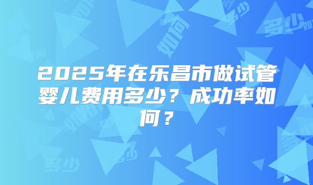 2025年在乐昌市做试管婴儿费用多少?成功率如何?