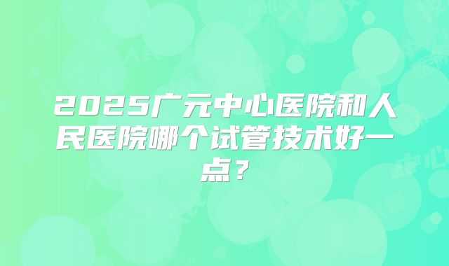 2025广元中心医院和人民医院哪个试管技术好一点?