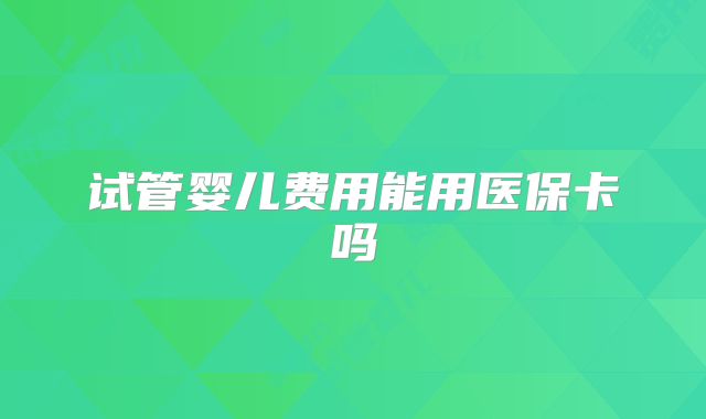 试管婴儿费用能用医保卡吗