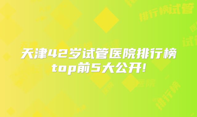 天津42岁试管医院排行榜top前5大公开!