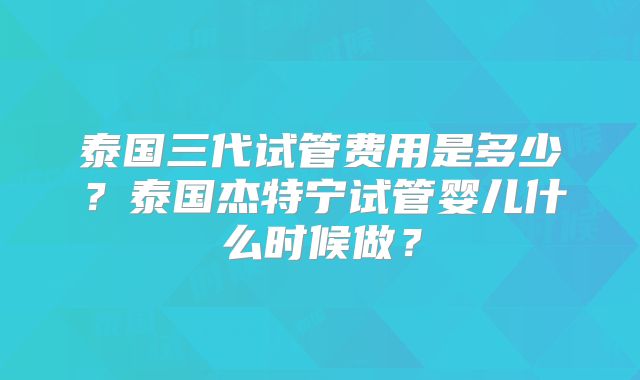 泰国三代试管费用是多少？泰国杰特宁试管婴儿什么时候做？